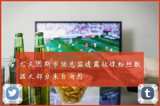 尤文图斯市场总监透露社媒粉丝数据大部分来自海外