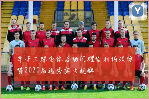 华子三球合体后场闪耀哈利伯顿称赞2020届选秀实力超群