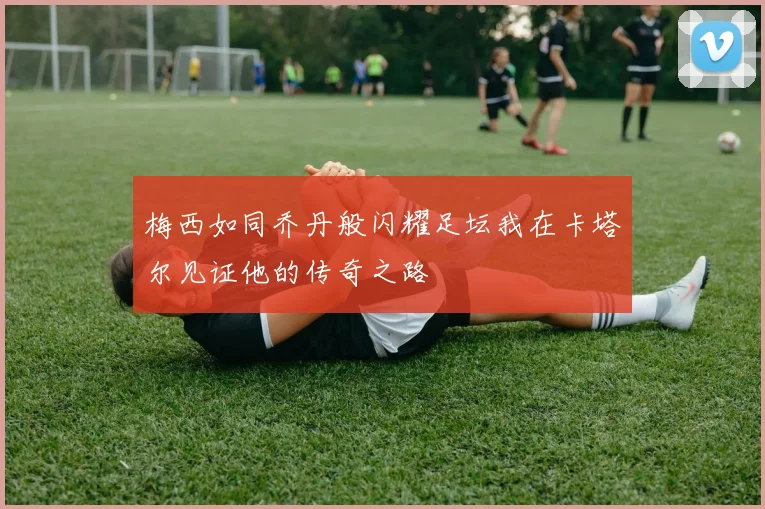 梅西如同乔丹般闪耀足坛我在卡塔尔见证他的传奇之路