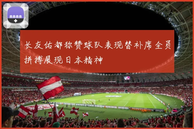 长友佑都称赞球队表现替补席全员拼搏展现日本精神