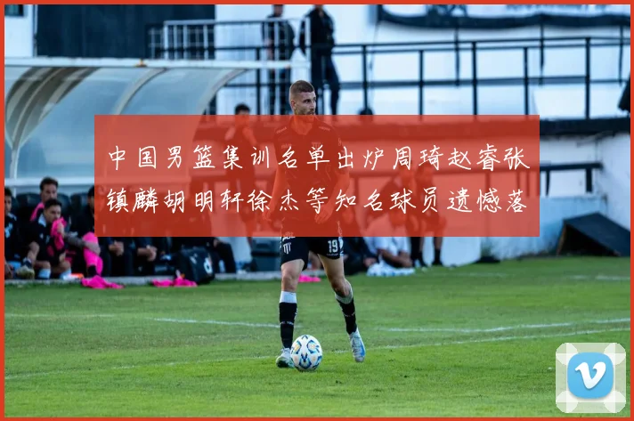中国男篮集训名单出炉周琦赵睿张镇麟胡明轩徐杰等知名球员遗憾落选