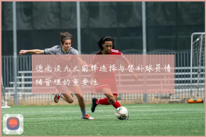 德尚谈九大前锋选择与替补球员情绪管理的重要性