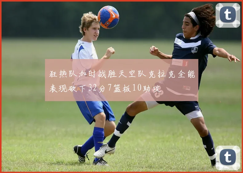狂热队加时战胜天空队克拉克全能表现砍下32分7篮板10助攻