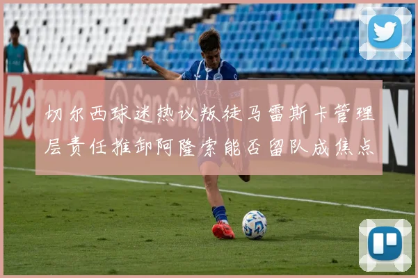 切尔西球迷热议叛徒马雷斯卡管理层责任推卸阿隆索能否留队成焦点