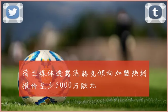荷兰媒体透露范赫克倾向加盟热刺报价至少5000万欧元