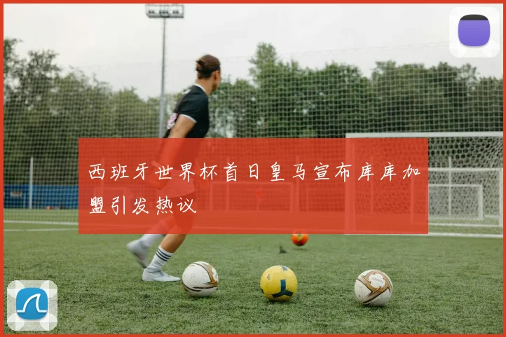 西班牙世界杯首日皇马宣布库库加盟引发热议