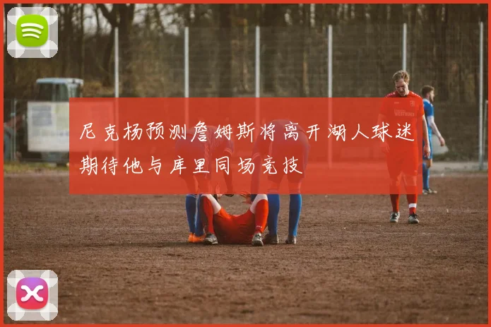 尼克杨预测詹姆斯将离开湖人球迷期待他与库里同场竞技