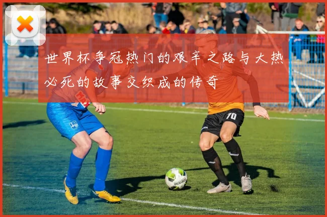 世界杯争冠热门的艰辛之路与大热必死的故事交织成的传奇